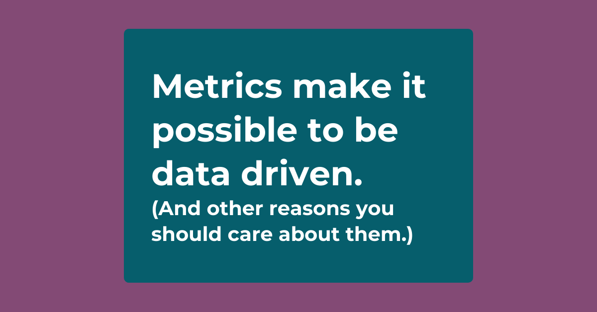 Metrics make it possible to be data driven (and other reasons you should care about them).